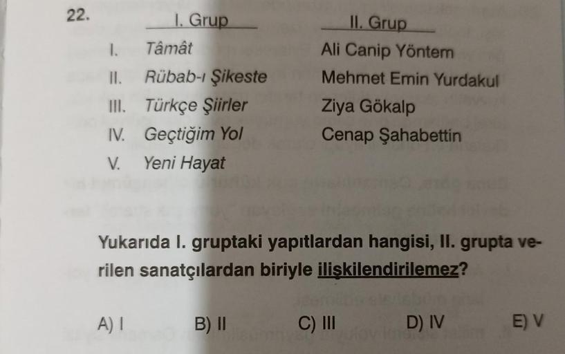 22.
IL Grup
Ali Canip Yöntem
Mehmet Emin Yurdakul
1. Grup
1. Tâmất
II. Rübab-i Şikeste
III. Türkçe Şiirler
IV. Geçtiğim Yol
V.
Yeni Hayat
Ziya Gökalp
Cenap Şahabettin
Yukarıda I. gruptaki yapıtlardan hangisi, II. grupta ve-
rilen sanatçılardan biriyle iliş