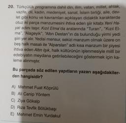20. Türkçülük programına dahil din, ilim, vatan, millet, ahlak,
vazife, dil, kadın, medeniyet, sanat, İslam birliği, aile, dev-
let gibi konu ve kavramları açıklayan didaktik karakterde
otuz iki parça manzumesini ihtiva eden şiir Kitabı Yeni Ha-
yat adını taşır. Kızıl Elma'da aralarında "Turan", "Kızıl El-
ma", "Alageyik”, “Altın Destan"ın da bulunduğu yirmi yedi
şiiri yer alır. Yedisi mensur, sekizi manzum olmak üzere on
beş halk masalı ile “Alparslan" adlı kisa manzum bir piyesi
ihtiva eden Altın Işık, halk kültürünün işlenmesiyle millî bir
edebiyatın meydana getirilebileceğini göstermek için ka-
leme alınmıştır.
Bu parçada söz edilen yapıtların yazarı aşağıdakiler-
den hangisidir?
A) Mehmet Fuat Köprülü
B) Ali Canip Yöntem
C) Ziya Gökalp
D) Rıza Tevfik Bölükbaşı
E) Mehmet Emin Yurdakul