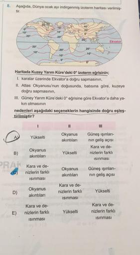 8.
Aşağıda, Dünya ocak ayı indirgenmiş izoterm haritası verilmiş-
tir.
20-30
40
0
10
10
20
10°
20°
0°
20°
2004
Ekvator
20°
20°
20°
10°
10°
10°
0°
Haritada Kuzey Yarım Küre'deki 0° izoterm eğrisinin;
I. karalar üzerinde Ekvator'a doğru sapmasının,
II. Atlas