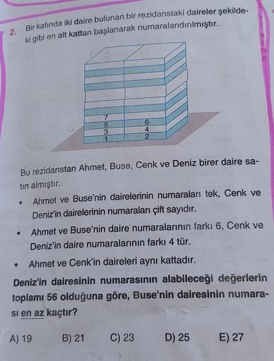 2.
Bir katında iki daire bulunan bir rezidanstaki daireler şekilde-
ki gibi en alt kattan başlanarak numaralandırılmıştır.
7
5
3
1
6
4
2
Bu rezidanstan Ahmet, Buse, Cenk ve Deniz birer daire sa-
tin almıştır.
Ahmet ve Buse'nin dairelerinin numaraları tek,