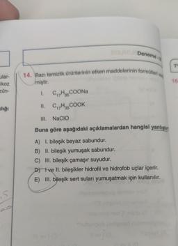 Deneme
T
14. Bazı temizlik Ürünlerinin etken maddelerinin formulleri ve
miştir.
ular-
ikoz
zün-
15
1.
CH3COONa
II. C7H3COOK
clığı
III. NaCIO
Buna göre aşağıdaki açıklamalardan hangisi yanlıştır
A) I. bileşik beyaz sabundur.
B) II. bileşik yumuşak sabundur.
C) III. bileşik çamaşır suyudur.
D) ve II. bileşikler hidrofil ve hidrofob uçlar içerir.
E) III. bileşik sert suları yumuşatmak için kullanılır.
