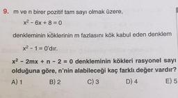 9. m ve n birer pozitif tam sayı olmak üzere,
x2 - 6x + 8 = 0
-
denkleminin köklerinin m fazlasını kök kabul eden denklem
x2 - 1 = O'dır.
-
x2 - 2mx + n - 2 = 0 denkleminin kökleri rasyonel sayı
olduğuna göre, n'nin alabileceği kaç farklı değer vardır?
A) 1
B) 2
C) 3
D) 4
E) 5