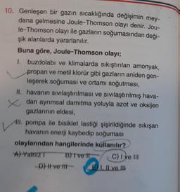 10. Genleşen bir gazın sıcaklığında değişimin mey-
dana gelmesine Joule-Thomson olayı denir. Jou-
le-Thomson olayı ile gazların soğumasından deği-
şik alanlarda yararlanılır.
Buna göre, Joule-Thomson olayı;
I buzdolabı ve klimalarda sıkıştırılan amonyak,
propan ve metil klorür gibi gazların aniden gen-
leşerek soğuması ve ortamı soğutması,
II. havanın sivilaştırılması ve sivilaştırılmış hava-
zdan ayrımsal damıtma yoluyla azot ve oksijen
gazlarının eldesi,
III. pompa ile bisiklet lastiği şişirildiğinde sıkışan
havanın enerji kaybedip soğuması
olaylarından hangilerinde kullanılır?
A) Yalniz B) ve It C) I ve III
D) I ve Ill-
Il ve III