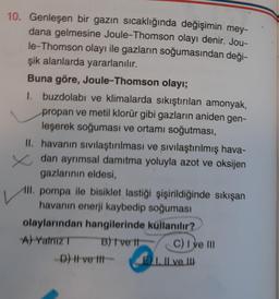 10. Genleşen bir gazın sıcaklığında değişimin mey-
dana gelmesine Joule-Thomson olayı denir. Jou-
le-Thomson olayı ile gazların soğumasından deği-
şik alanlarda yararlanılır.
Buna göre, Joule-Thomson olayı;
I buzdolabı ve klimalarda sıkıştırılan amonyak,
propan ve metil klorür gibi gazların aniden gen-
leşerek soğuması ve ortamı soğutması,
II. havanın sivilaştırılması ve sivilaştırılmış hava-
zdan ayrımsal damıtma yoluyla azot ve oksijen
gazlarının eldesi,
III. pompa ile bisiklet lastiği şişirildiğinde sıkışan
havanın enerji kaybedip soğuması
olaylarından hangilerinde kullanılır?
A) Yalniz B) ve It C) I ve III
D) I ve Ill-
Il ve III
