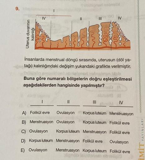 9.
IV
II
III
IV
Uterus duvarının
kalınlığı
num
var
İnsanlarda menstrual döngü sırasında, uterusun (döl ya-
tağı) kalınlığındaki değişim yukarıdaki grafikte verilmiştir.
Buna göre numaralı bölgelerin doğru eşleştirilmesi
aşağıdakilerden hangisinde yapılmışt