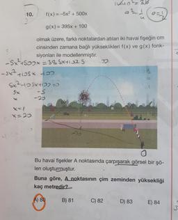 indol-3%
azd
10.
f(x) = -5x2 + 500x
a=
g(x) = 395x + 100
olmak üzere, farklı noktalardan atılan iki havai fişeğin cm
cinsinden zamana bağlı yükseklikleri f(x) ve g(x) fonk-
2
siyonları ile modellenmiştir.
-Sx²+600x=38881102s D.
- sx tlost to
Sx²-10 5x+10) ao
Sx
-s
-20
g(x)
x=1
f(0)
X2
S
X-X
Bu havai fişekler A noktasında çarpışarak görsel bir şö-
len oluşturmuştur.
Buna göre, A noktasının çim zeminden yüksekliği
kaç metredir?
A) 80
B) 81
C) 82
D) 83
E) 84
3
