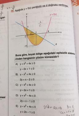 Muu
2
3 x=-2
op WIN
2
10. Aşağıda y = f(x) parabolü ve d doğrusu verilmiştir.
y
y = f(x)
1.
ngisi-
AN
2
1
4
X
O
d
Buna göre, boyalı bölge aşağıdaki eşitsizlik sistemle-
Arinden hangisinin çözüm kümesidir?
A) y + x2 + 4x 20
y-2x + 130
B) y - x2 + 4x20
2y + X-250
C) y - x2 + 4x 20
y-2x + 1 50
D) y + x2 - 4x so
mesi
2y + x-120
E) y - x2 + 4x so
g) = ax tb b= 1
y + 2x-120
ax+1=0
axal