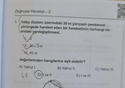 Doğrusal Hareket - 2
1. Yatay düzlem üzerindeki 20 m yarıçaplı çerbersel
yörüngede hareket eden bir hareketlinin herhangi bir
andaki yerdeğiştirmesi,
NII. 203 m
Hl. 45 m
değerlerinden hangilerine eşit olabilir?
A) Yalnız!
B) Yalnız 11
C) Yalnız III
G8
D)) ve ||
E) I ve III