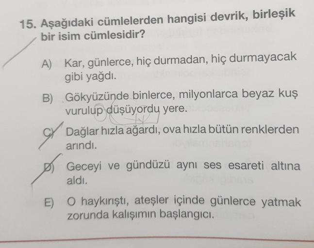 15. Aşağıdaki cümlelerden hangisi devrik, birleşik
bir isim cümlesidir?
A) Kar, günlerce, hiç durmadan, hiç durmayacak
gibi yağdı.
B) Gökyüzünde binlerce, milyonlarca beyaz kuş
vurulup düşüyordu yere.
Dağlar hızla ağardı, ova hızla bütün renklerden
arındı.