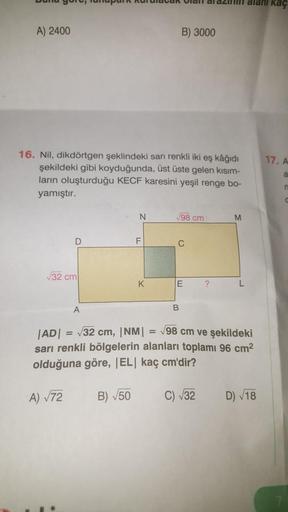 kaç
A) 2400
B) 3000
17. A
16. Nil, dikdörtgen şeklindeki sarı renkli iki eş kâğıdı
şekildeki gibi koyduğunda, üst üste gelen kısım-
ların oluşturduğu KECF karesini yeşil renge bo-
yamıştır.
a
N
V98 cm
M
D
F
C
32 cm
K
E
?
L
A
B
= 7
|AD| 32 cm, |NM| = 98 cm 