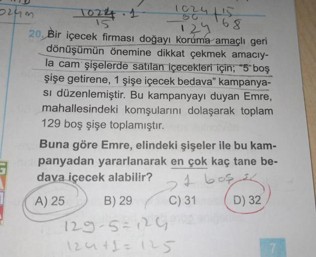 2rum
1824 ts
68
1024
I
20. Bir içecek firması doğayı koruma amaçlı geri
129
dönüşümün önemine dikkat çekmek amacıy-
la cam şişelerde satilan içecekleri için; "5 boş
şişe getirene, 1 şişe içecek bedava” kampanya-
si düzenlemiştir. Bu kampanyayı duyan Emre,
