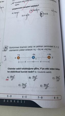 likler
in ha-
H. Kürelere etki ed
eşittir.
HON
yargılarından hangileri yanlıştır?
)
II
Chlvoll
A) Yalnız!
ve III
B)Yankee
ang
©-.-
8. Sürtünmesi önemsiz yatay ve yalıtkan zemindeki X, Y, Z
cisimlerinin yükleri sırasıyla +9, -2q ve +4q'dur.
+9
-29
+49
Z
X
f
Y
d
d
Cisimler sabit tutulduğuna göre, Y'ye etki eden bileş-
ke elektriksel kuvvet nedir? (k: Coulomb sabiti)
A)
6kq2
d2
B)
4kq2
d2
c) 3kq?
2d²
E)
8kq2
da telo
D)
5kg2
302
5-D
6-c
7-B
08-A
8 -
B A N K A SI
