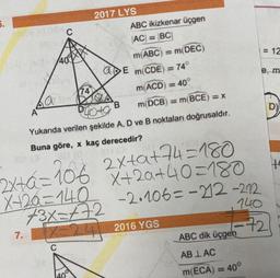 5.
C
2017 LYS
ABC ikizkenar üçgen
AC = BC
m(ABC) = m(DEC)
= 12
400MM
a E m(CDE
74°
w
74
m(ACD) = 40
La
B
m DCB) = m(BCE)=X
D)
A
Photo
Yukarıda verilen şekilde A, D ve B noktaları doğrusaldır.
Buna göre, x kaç derecedir?
ta
2x+8=106 2x+a+44 =180
6
X+20=140
+3x=472
X+20+40=180
-2.106=-212-222
Z=24 2016 YGS
140
-72
7.
ABC dik üçgen
C
AB LAC
m(ECA) = 40°
200