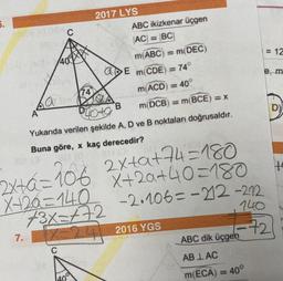 5.
C
2017 LYS
ABC ikizkenar üçgen
AC = BC
m(ABC) = m(DEC)
= 12
400MM
a E m(CDE
74°
w
74
m(ACD) = 40
La
B
m DCB) = m(BCE)=X
D)
A
Photo
Yukarıda verilen şekilde A, D ve B noktaları doğrusaldır.
Buna göre, x kaç derecedir?
ta
2x+8=106 2x+a+44 =180
6
X+20=140
+3x=472
X+20+40=180
-2.106=-212-222
Z=24 2016 YGS
140
-72
7.
ABC dik üçgen
C
AB LAC
m(ECA) = 40°
200
