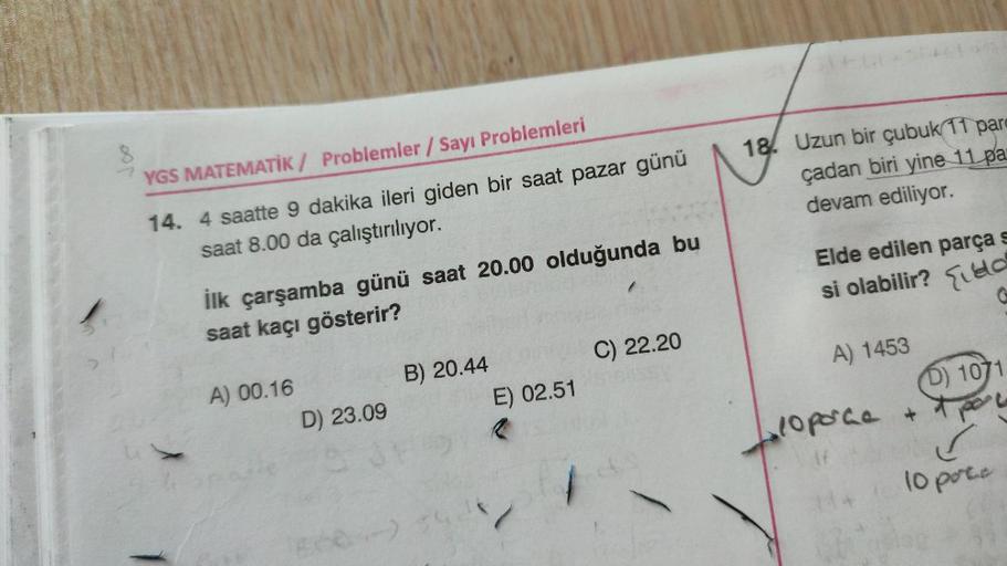 YGS MATEMATİK / Problemler / Sayı Problemleri
18. Uzun bir çubuk 11 para
çadan biri yine 11 pa
devam ediliyor.
14. 4 saatte 9 dakika ileri giden bir saat pazar günü
saat 8.00 da çalıştırılıyor.
Elde edilen parças
si olabilir? Elda
ilk çarşamba günü saat 20