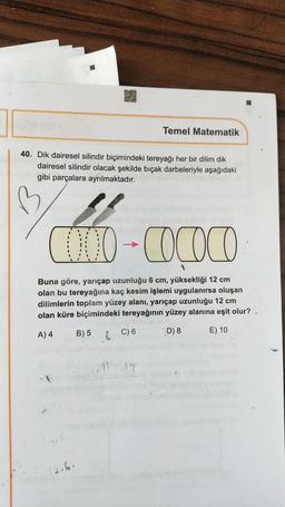 Temel Matematik
40. Dik dairesel silindir biçimindeki tereyağı her bir dilim dik
dairesel silindir olacak şekilde biçak darbeleriyle aşağıdaki
gibi parçalara ayrılmaktadır.
B
2000-Cococo
-
Buna göre, yarıçap uzunluğu 6 cm, yüksekliği 12 cm
olan bu tereyağına kaç kesim işlemi uygulanırsa oluşan
dilimlerin toplam yüzey alanı, yarıçap uzunluğu 12 cm
olan küre biçimindeki tereyağının yüzey alanına eşit olur?
B) 5
A) 4
D) 8
C) 6
E) 10
12.6.
