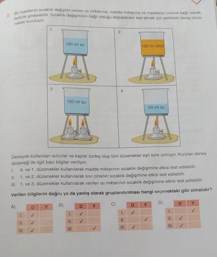 2
Bir maddenin sıcaklık değişimi verilen isi miktarına, madde miktarına ve maddenin cinsine bağlı olarak
farklilik gösterebilir. Sıcaklık değişiminin bağlı olduğu değişkenleri test etmek için şekildeki deney düze-
nekleri kuruluyor.
1
100 ml su
100 ml alko