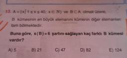 13. A = {X/1 5x s 40, E N) ve BCA olmak üzere,
B kümesinin en büyük elemanını kümenin diğer elemanlan
tam bölmektedir.
Buna göre, s(B)=6 şartını sağlayan kaç farkli B kümesi
vardır?
A) 5
B) 21
C) 47
D) 82
E) 124