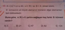 13. A = {X/1 5x s 40, E N) ve BCA olmak üzere,
B kümesinin en büyük elemanını kümenin diğer elemanlan
tam bölmektedir.
Buna göre, s(B)=6 şartını sağlayan kaç farkli B kümesi
vardır?
A) 5
B) 21
C) 47
D) 82
E) 124
