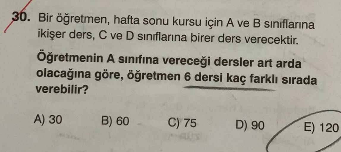 30. Bir öğretmen, hafta sonu kursu için A ve B sınıflarına
ikişer ders, C ve D sınıflarına birer ders verecektir.
Öğretmenin A sınıfına vereceği dersler art arda
olacağına göre, öğretmen 6 dersi kaç farklı sırada
verebilir?
A) 30
B) 60
C) 75
D) 90
E) 120
