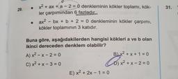 -
31.
29.
x2 + ax + a - 2 = 0 denkleminin kökler toplamı, kök-
ler çarpımından 6 fazladır.
ax2 - bx + b + 2 = 0 denkleminin kökler çarpımı,
kökler toplamının 3 katıdır.
-
=
Buna göre, aşağıdakilerden hangisi kökleri a ve b olan
ikinci dereceden denklem olabilir?
A) x2 - x - 2 = 0
B x2 + x + 1 = 0
C) x2 + x - 3 = 0
D) x2 + x - 2 = 0
E) x2 + 2x - 1 = 0
Co) x2=
