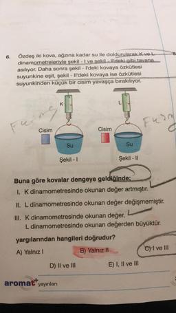 6.
Özdeş iki kova, ağzına kadar su ile doldurularak Kvel
dinamometreleriyle şekil - I ve sekil Il'deki gibi tavana
asılıyor. Daha sonra şekil - I'deki kovaya özkütlesi
suyunkine eşit, şekil - Il'deki kovaya ise özkütlesi
suyunkinden küçük bir cisim yavaşça bırakılıyor.
ka
K
Feing
Fund
Cisim
Cisim
Su
Su
Şekil - 1
Şekil - 11
Buna göre kovalar dengeye geldiğinde:
I. K dinamometresinde okunan değer artmıştır.
II. L dinamometresinde okunan değer değişmemiştir.
III. K dinamometresinde okunan değer,
L dinamometresinde okunan değerden büyüktür.
yargılarından hangileri doğrudur?
A) Yalnız!
B) Yalnız 11
C) I ve III
D) II ve III
E) I, II ve III
aromat yayınları
