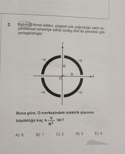 2.
Kalınlığo ihmal edilen, çizgisel yük yoğunluğu sabit ve
çembersel simetriye sahip özdeş dört tel şekildeki gibi
yerleştirilmiştir.
IR
R
+9
Buna göre, O merkezindeki elektrik alanının
a
büyüklüğü kaç k 'dir?
R2
AO
B) 1
C) 2.
D) 3
E) 4