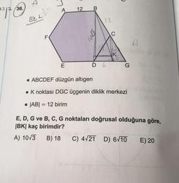 36.
A
12
7212
BeL2
12
ş?
C
F
.65
K
1233
E
D 6.
G
• ABCDEF düzgün altigen
. K noktası DGC üçgenin diklik merkezi
. |AB| = 12 birim
=
E, D, G ve B, C, G noktaları doğrusal olduğuna göre,
|BK| kaç birimdir?
A) 10/3
B) 18
C) 4/21 D) 6V10 E) 20