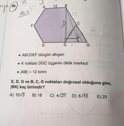 36.
A
12
7212
BeL2
12
ş?
C
F
.65
K
1233
E
D 6.
G
• ABCDEF düzgün altigen
. K noktası DGC üçgenin diklik merkezi
. |AB| = 12 birim
=
E, D, G ve B, C, G noktaları doğrusal olduğuna göre,
|BK| kaç birimdir?
A) 10/3
B) 18
C) 4/21 D) 6V10 E) 20
