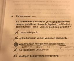 9. Zaman zaman ----
Bu cümlede boş bırakılan yere aşağıdakilerden
hangisi getirilirse cümlenin ögeleri "zarf tümleci -
dolaylı tümleç - özne - yüklem" şeklinde sıralanır?
olvo
A) canım sıkılıyordu
B) gelen konuklar, yemek yemeden gitmiyordu
apartmandan mis gibi kek kokusu gelirdi
art D.TO
ya
D) ne yapacağını unutuyordu
y los
E) kardeşim bilgisayarımı ele geçirirdi ve 1
