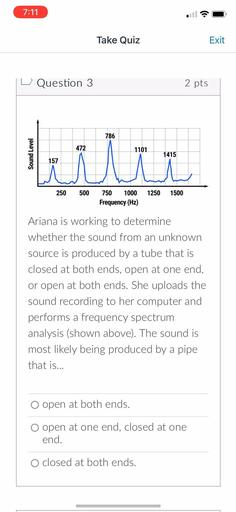 7:11
Take Quiz
Exit
Question 3
2 pts
786
472
1101
Sound Level
ilu
1415
157
250
500
1250
1500
750 1000
Frequency (Hz)
Ariana is working to determine
whether the sound from an unknown
source is produced by a tube that is
closed at both ends, open at one end,
or open at both ends. She uploads the
sound recording to her computer and
performs a frequency spectrum
analysis (shown above). The sound is
most likely being produced by a pipe
that is...
O open at both ends.
o open at one end, closed at one
end.
O closed at both ends.