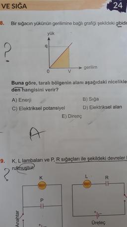 VE SIĞA
24
8.
Bir sığacın yükünün gerilimine bağlı grafiği şekildeki gibidir
yük
q
?
gerilim
0
Buna göre, taralı bölgenin alanı aşağıdaki nicelikle
den hangisini verir?
A) Enerji
B) Sığa
C) Elektriksel potansiyel D) Elektriksel alan
E) Direnç
9. K, L lambaları ve P, R sığaçları ile şekildeki devreler
rulmuştur.
?
K
R
found
WOOD TO
P
HI
Anahtar
Üretec