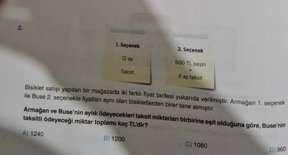 2
.
1. Seçenek
2. Seçenek
12 ay
600 TL peşin
Taksit
8 ay taksit
Bisiklet satışı yapılan bir mağazada iki farklı fiyat tarifesi yukarıda verilmiştir. Armağan 1. seçenek
ile Buse 2. seçenekle fiyatları aynı olan bisikletlerden birer tane almıştır.
Armağan ve