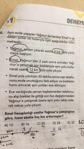 1
DENEM
5. Aynı evde yaşayan Yağmur ile kardeşi Emel'in al-
diklari yollar ve hızlarıyla ilgili aşağıdakiler bilin-
mektedir.
ov
Yağmur, evden çıkarak saatte 4 km hızla yürü-
meye başlıyor.
Emel, Yağmur'dan 2 saat sonra evinden Yağ-
mur'a yetişmek için bis
