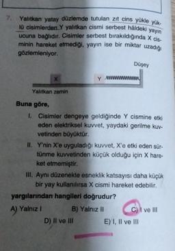 7.
Yalıtkan yatay düzlemde tutulan zıt cins yükle yük-
lü cisimlerden Y yalıtkan cismi serbest hâldeki yayın
ucuna bağlıdır. Cisimler serbest bırakıldığında x cis-
minin hareket etmediği, yayın ise bir miktar uzadığı
gözlemleniyor
Düşey
X
Y wwwwwww
Yalitkan zemin
Buna göre,
I. Cisimler dengeye geldiğinde Y cismine etki
eden elektriksel kuvvet, yaydaki gerilme kuv-
vetinden büyüktür.
II. Y'nin X'e uyguladığı kuvvet, X'e etki eden sür-
tünme kuvvetinden küçük olduğu için X hare-
ket etmemiştir.
III. Aynı düzenekte esneklik katsayısı daha küçük
bir yay kullanılırsa X cismi hareket edebilir.
yargılarından hangileri doğrudur?
A
B) Yalnız II C) I ve III
D) II ve III
E) I, II ve III
A) Yalnız i