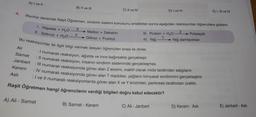 A) I ve II
B) Il ve III
C) Il ve IV
D) I ve IV
E) I, II ve IV
4.
Biyoloji dersinde Raşit Öğretmen, sindirim sistemi konusunu anlattıktan sonra aşağıdaki reaksiyonları öğrencilere gösterir.
1. Nişasta + H2O
II. Sükroz + H2O
X
Y
Maltoz + Dekstrin
Glikoz + Fruktoz
III. Protein + H2O
Z
+ Polipeptit
IV. Yağ Yağ damlacıklan
Bu reaksiyonlar ile ilgili bilgi vermek isteyen öğrencileri sırası ile dinler.
I numaralı reaksiyon, ağızda ve ince bağırsakta gerçekleşir.
:ll numaralı reaksiyon, insanın sindirim sisteminde gerçekleşmez.
: Ill numaralı reaksiyonda görev alan Zenzimi, inaktif olarak mide tarafından salgılanır.
: IV numaralı reaksiyonda görev alan I maddesi, yağların kimyasal sindirimini gerçekleştirir.
I ve Il numaralı reaksiyonlarda görev alan X ve Y enzimleri, pankreas tarafından üretilir.
Raşit Öğretmen hangi öğrencilerin verdiği bilgileri doğru kabul edecektir?
Ali
Samet
Janbert
Kerem
Asli
A) Ali - Samet
B) Samet - Kerem
C) Ali - Janbert
D) Kerem - Asli
E) Janbert - Asli