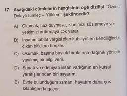 17. Aşağıdaki cümlelerin hangisinin öge dizilişi “Özne -
Dolaylı tümleç – Yüklem” şeklindedir?
A) Okumak; haz duymaya, zihnimizi süslemeye ve
yetkimizi arttırmaya çok yarar.
B) İnsanın tabiat vergisi olan kabiliyetleri kendiliğinden
çıkan bitkilere benzer.
C) Okumak, başına buyruk bırakılırsa dağınık yönlere
yayılmış bir bilgi verir.
D) Sanatı ve edebiyatı insan varlığının en kutsal
yaratışlarından biri sayarım.
E) Evde bulunduğum zaman, hayatım daha çok
kitaplığımda geçer.