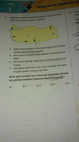 Test
Türkiye'de Yer Şekillerinin Ol
8.
Türk
sind:
6.
Aşağıdaki haritada numaralarla gösterilen beş yörenin dör-
dünün yer şekilleri özellikleri verilmiştir.
Türi
SINE
1.
II.
CS
11
IV
III
Egeid kara parçasının çökmesiyle doğu-batı yönünde
uzanan geniş düzlükler bulunur.
Akici lavlar ve volkanik tüfler platoların oluşmasında et-
kilidir.
Akarsuların taşıdığı materyallerin biriktirilmesiyle oluş-
muştur.
Kaya gözeneklerinden sızan sulann kayaçları eritmesiy-
le çeşitli şekiller meydana gelmiştir.
Buna göre haritada kaç numarayla gösterilen yörenin
yer şekilleri özellikleri hakkında bilgi verilmemistir?
D) IV
E) V
C) III
A)
B) 11
LIMIT YAYINLARI