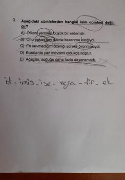 3.
Aşağıdaki cümlelerden hangisi isim cümlesi değil-
dir?
A) Öfkeni yenmen büyük bir erdemdir.
B) Onu yakan sey daima kazanma isteğiydi.
C) En sevmediğim özelliği sürekli övünmesiydi.
D) Buralarda yaz mevsimi oldukça hoştur.
E) Ağaçlar, soğuğa daha fazla dayanamadi.
iti -imis.ise-reja -dis, et
ichi
