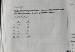 örnet
örnek: 0
Aşağıdakilerin hangisinde verilen 1. gazın aynı koşullarda II. gaza
göre ideale daha yakın davranış göstermesi beklenir?
(H, 2He, 6C, 7N, 30)
I
II
H₂
He
A) CO2
B) N2
C) O2
D) N20
H2
N₂
Grafi
E) He
N20
nin be
Bug
1.
II.
eis m