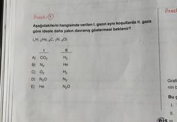 örnet
örnek: 0
Aşağıdakilerin hangisinde verilen 1. gazın aynı koşullarda II. gaza
göre ideale daha yakın davranış göstermesi beklenir?
(H, 2He, 6C, 7N, 30)
I
II
H₂
He
A) CO2
B) N2
C) O2
D) N20
H2
N₂
Grafi
E) He
N20
nin be
Bug
1.
II.
eis m
