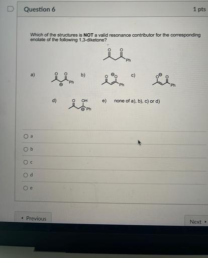 D
Question 6
1 pts
Which of the structures is NOT a valid resonance contributor for the corresponding
enolate of the following 1,3-diketone?
U
Ph
a)
b)
Ph
Ph
d)
o
OH
e)
none of a), b), c) or d)
e Ph
a
Ob
Oc
Od
Oe
+ Previous
Next →
