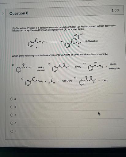 1 pts
Question 8
(S)-Fluoxetine (Prozac) is a selective serotonin reuptake inhibitor (SSRI) that is used to treat depression.
Prozac can be synthesized from an alcohol reactant (A) as shown below.
CF3
OH
0
(S)-Fluoxetine
A
Which of the following combinations of reagents CANNOT be used to make only compound A?
OH
a)
OH
b)
c)
MeNH2
o
+
LIAIHA
+
MeNH2
(excess)
NaBH3(CN)
ora
ore.de
-
OH
d)
e)
OH O
NaBH3(CN)
+
+
LIAIHA
+
H
a
Ob
Oc
Od
Oe
