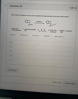 Question 21
1 pts
Which set(s) of conditions can be used to transform the carboxylic acid to the ester shown below?
conditions
OH
i. NaOH then
1-chloropropane
o
ii. n-propanol (excess). iii.
HCI
Pr
O
iv. SOCl2 then
n-propanol
Pr
v. NaOPr, n-propanol
heat
a