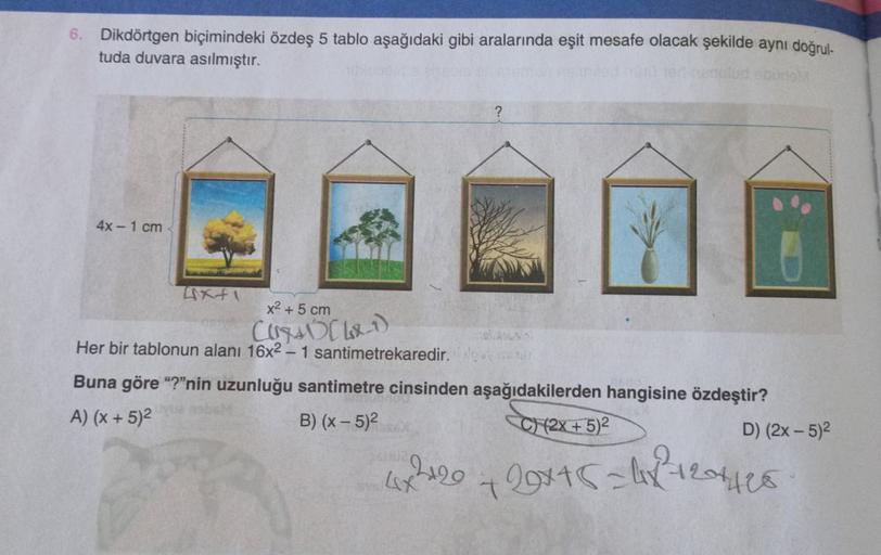 6. Dikdörtgen biçimindeki özdeş 5 tablo aşağıdaki gibi aralarında eşit mesafe olacak şekilde aynı doğrul-
tuda duvara asılmıştır.
4x - 1 cm
axti
x2 + 5 cm
Curs LxT)
Her bir tablonun alanı 16x2 - 1 santimetrekaredir.
Buna göre "?"nin uzunluğu santimetre cin