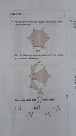 ÇAP / TYT
34. Aşağıda Şekil 1'de verilen düzgün altıgen (FD) ve (BF)
boyunca kesiliyor.
35. As
EI
çil
E
D2
C
A
Bjo
Şekil 1
FED ve FAB üçgenleri oklar yönünde 30° döndürülü-
yor ve Şekil 2 elde ediliyor.
D
E
D
F
30
130
t
A
-B
Şekil 2
CAP
EC
Buna göre, Şekil 2'de oranı kaçtır?
|A'D')
5
7
A)
B)
C)
3
2.3
2/5
D)
3
15
von
277
E)
