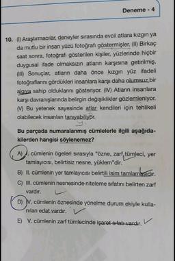 Deneme - 4
10. (1) Araştırmacılar, deneyler sırasında evcil atlara kızgın ya
da mutlu bir insan yüzü fotoğrafı göstermişler. (II) Birkaç
saat sonra, fotoğrafı gösterilen kişiler, yüzlerinde hiçbir
duygusal ifade olmaksızın atların karşısına getirilmiş.
(III) Sonuçlar, atların daha önce kızgın yüz ifadeli
fotoğraflarını gördükleri insanlara karşı daha olumsuz bir
alaiva sahip olduklarını gösteriyor. (IV) Atların insanlara
karşı davranışlarında belirgin değişiklikler gözlemleniyor.
Bu yetenek sayesinde atlar kendileri için tehlikeli
olabilecek insanları tanıyabiliyor.
Bu parçada numaralanmış cümlelerle ilgili aşağıda-
kilerden hangisi söylenemez?
A) cümlenin ögeleri sırasıyla "özne, zarf, tümleci, yer
tamlayıcısı, belirtisiz nesne, yüklem"dir.
B) II. cümlenin yer tamlayıcısı belirtili isim tamlamasıdır.
.
C) III. cümlenin nesnesinde niteleme sıfatını belirten zarf
vardır.
D) V. cümlenin öznesinde yönelme durum ekiyle kulla-
nilan edat vardır.
E) V. cümlenin zarf tümlecinde işaret sıfatı vardır.