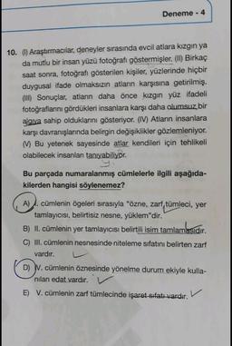 Deneme - 4
10. (1) Araştırmacılar, deneyler sırasında evcil atlara kızgın ya
da mutlu bir insan yüzü fotoğrafı göstermişler. (II) Birkaç
saat sonra, fotoğrafı gösterilen kişiler, yüzlerinde hiçbir
duygusal ifade olmaksızın atların karşısına getirilmiş.
(III) Sonuçlar, atların daha önce kızgın yüz ifadeli
fotoğraflarını gördükleri insanlara karşı daha olumsuz bir
alaiva sahip olduklarını gösteriyor. (IV) Atların insanlara
karşı davranışlarında belirgin değişiklikler gözlemleniyor.
Bu yetenek sayesinde atlar kendileri için tehlikeli
olabilecek insanları tanıyabiliyor.
Bu parçada numaralanmış cümlelerle ilgili aşağıda-
kilerden hangisi söylenemez?
A) cümlenin ögeleri sırasıyla "özne, zarf, tümleci, yer
tamlayıcısı, belirtisiz nesne, yüklem"dir.
B) II. cümlenin yer tamlayıcısı belirtili isim tamlamasıdır.
.
C) III. cümlenin nesnesinde niteleme sıfatını belirten zarf
vardır.
D) V. cümlenin öznesinde yönelme durum ekiyle kulla-
nilan edat vardır.
E) V. cümlenin zarf tümlecinde işaret sıfatı vardır.
