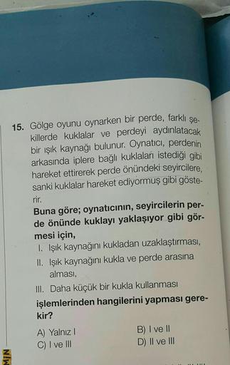 15. Gölge oyunu oynarken bir perde, farklı şe.
killerde kuklalar ve perdeyi aydınlatacak
bir ışık kaynağı bulunur. Oynatıcı, perdenin
arkasında iplere bağlı kuklaları istediği gibi
hareket ettirerek perde önündeki seyircilere,
sanki kuklalar hareket ediyor
