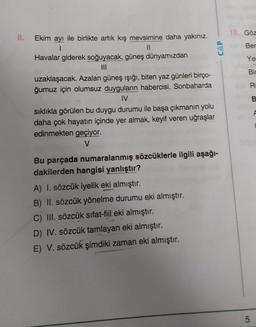 10. Göz
8.
CAP
Ber
Ye
Bir
R
Ekim ayı ile birlikte artık kış mevsimine daha yakınız.
1
11
Havalar giderek soğuyacak, güneş dünyamızdan
III
uzaklaşacak. Azalan güneş ışığı, biten yaz günleri birço-
ğumuz için olumsuz duyguların habercisi. Sonbaharda
IV
sıklıkla görülen bu duygu durumu ile başa çıkmanın yolu
daha çok hayatın içinde yer almak, keyif veren uğraşlar
edinmekten geçiyor.
V
B.
Bu parçada numaralanmış sözcüklerle ilgili aşağı-
dakilerden hangisi yanlıştır?
A) I. sözcük iyelik eki almıştır.
B) II. sözcük yönelme durumu eki almıştır.
C) III. sözcük sıfat-fiil eki almıştır.
D) IV. sözcük tamlayan eki almıştır.
E) V. sözcük şimdiki zaman eki almıştır.
5